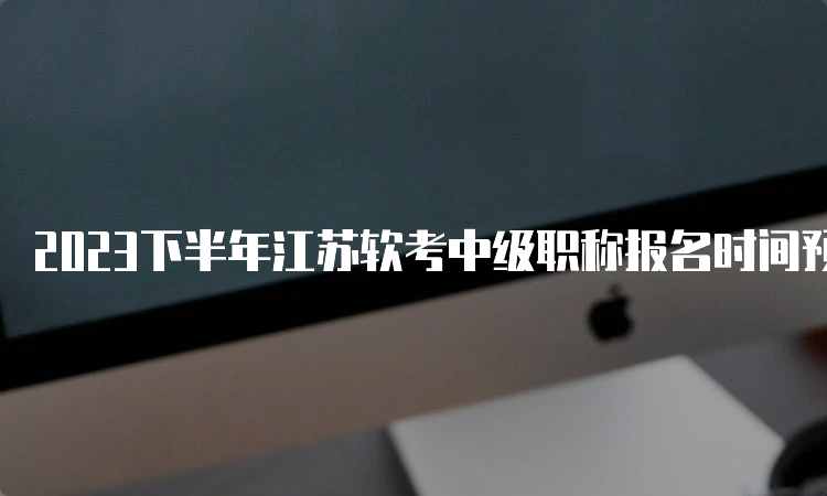 2023下半年江苏软考中级职称报名时间预计在9月中上旬