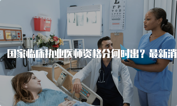 国家临床执业医师资格分何时出？最新消息汇总！