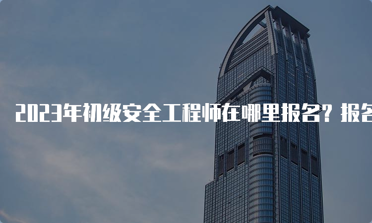 2023年初级安全工程师在哪里报名？报名时间是什么时候？