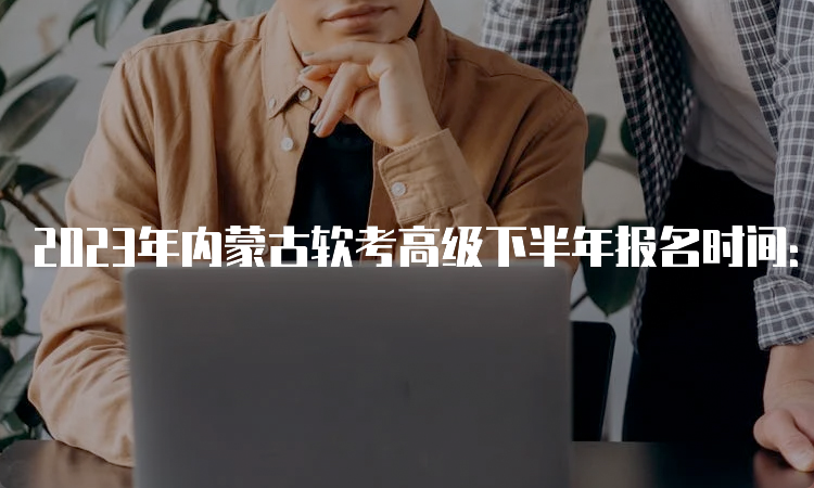 2023年内蒙古软考高级下半年报名时间：9月4日9点开始