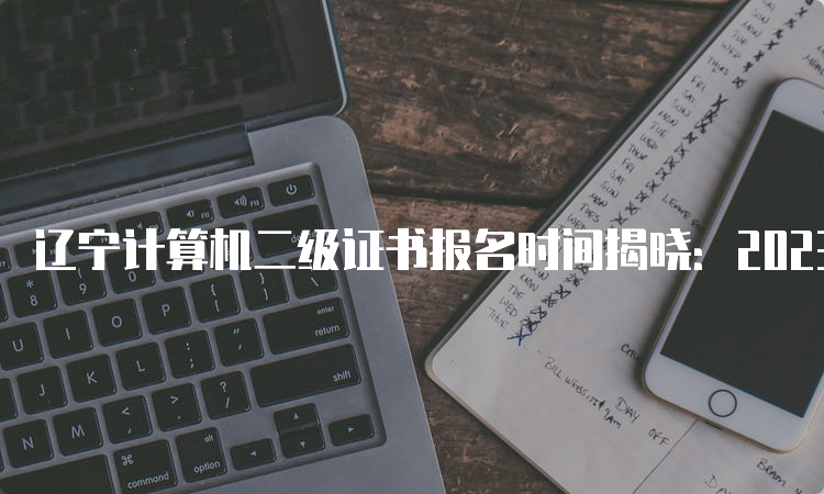 辽宁计算机二级证书报名时间揭晓：2023年8月29日-9月5日