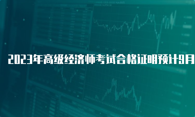 2023年高级经济师考试合格证明预计9月起领取