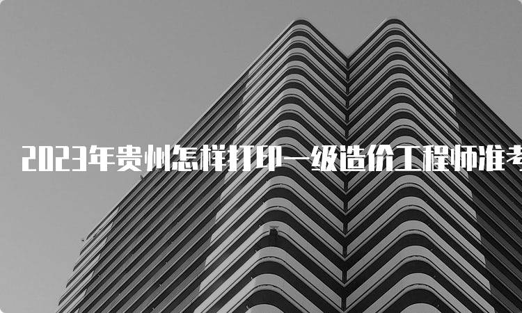 2023年贵州怎样打印一级造价工程师准考证