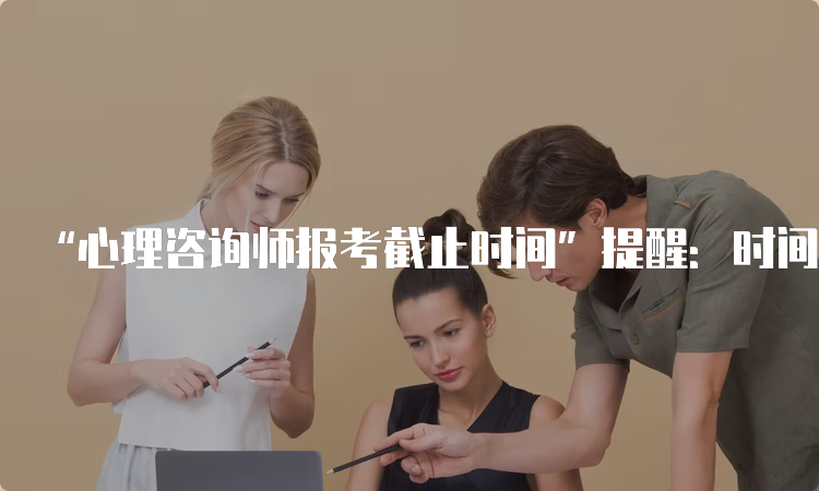 “心理咨询师报考截止时间”提醒：时间不等人，快快行动吧！