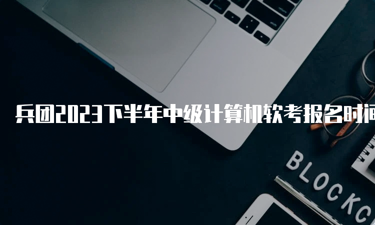 兵团2023下半年中级计算机软考报名时间：预计在9月中旬