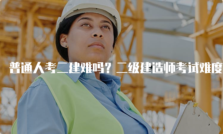 普通人考二建难吗？二级建造师考试难度因人而异