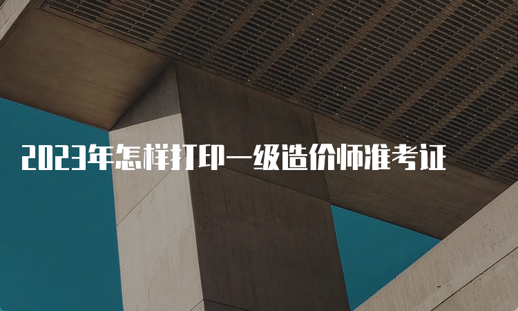 2023年怎样打印一级造价师准考证