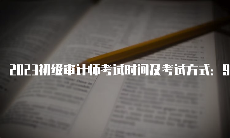 2023初级审计师考试时间及考试方式：9月24日开考