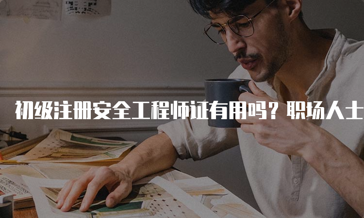 初级注册安全工程师证有用吗？职场人士的真实评价