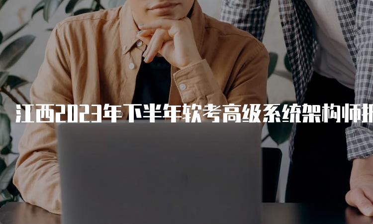 江西2023年下半年软考高级系统架构师报名时间：9月4日9：00开始