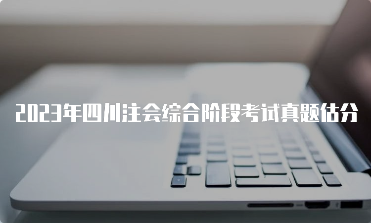 2023年四川注会综合阶段考试真题估分