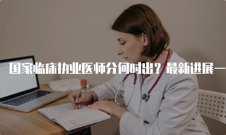 国家临床执业医师分何时出？最新进展一网打尽！