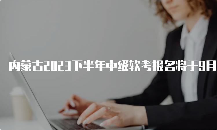 内蒙古2023下半年中级软考报名将于9月4日9:00正式开始