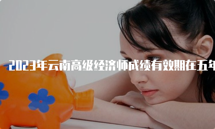 2023年云南高级经济师成绩有效期在五年内是有效的