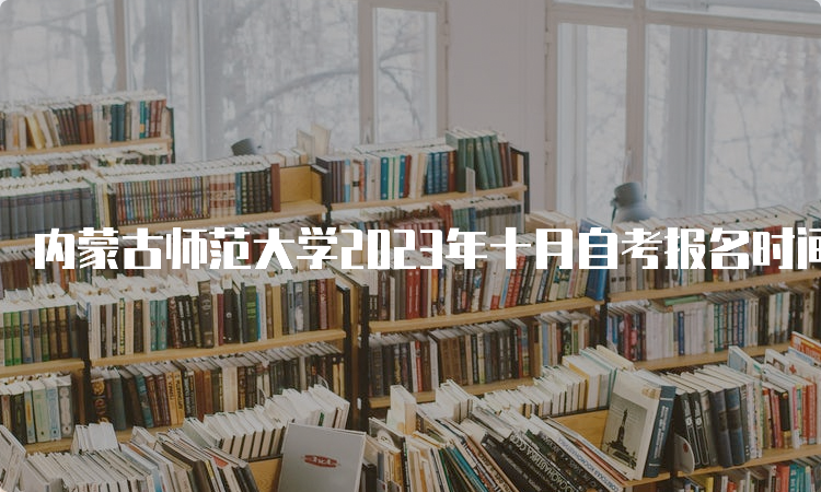 内蒙古师范大学2023年十月自考报名时间为9月1日9:00至9月5日17：00