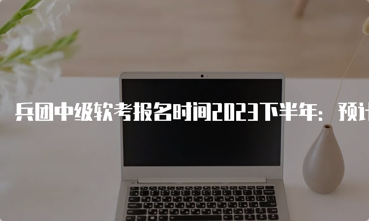 兵团中级软考报名时间2023下半年：预计在9月中旬