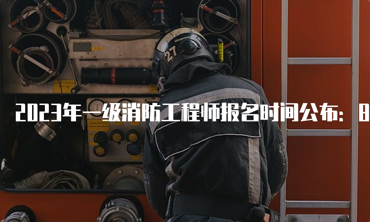 2023年一级消防工程师报名时间公布：8月下旬至9月上旬