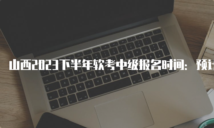 山西2023下半年软考中级报名时间：预计在9月中旬