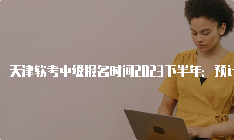 天津软考中级报名时间2023下半年：预计在9月中旬