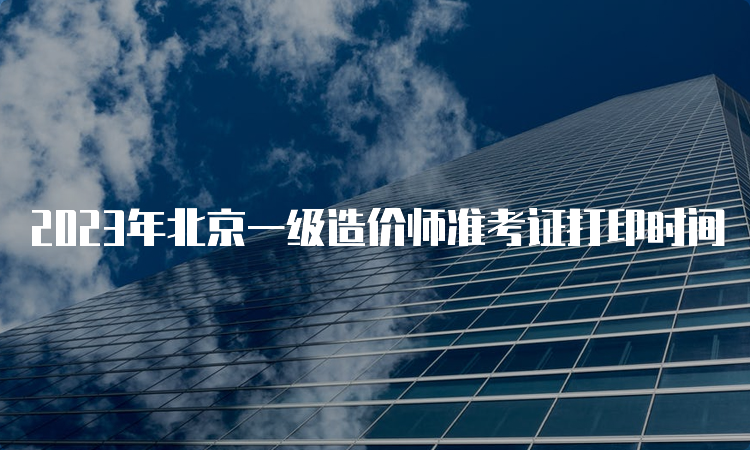 2023年北京一级造价师准考证打印时间