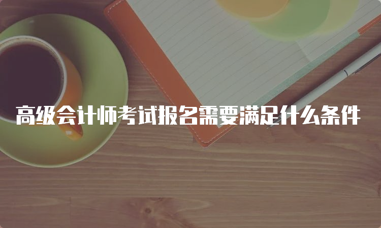 高级会计师考试报名需要满足什么条件