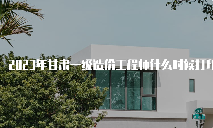 2023年甘肃一级造价工程师什么时候打印准考证