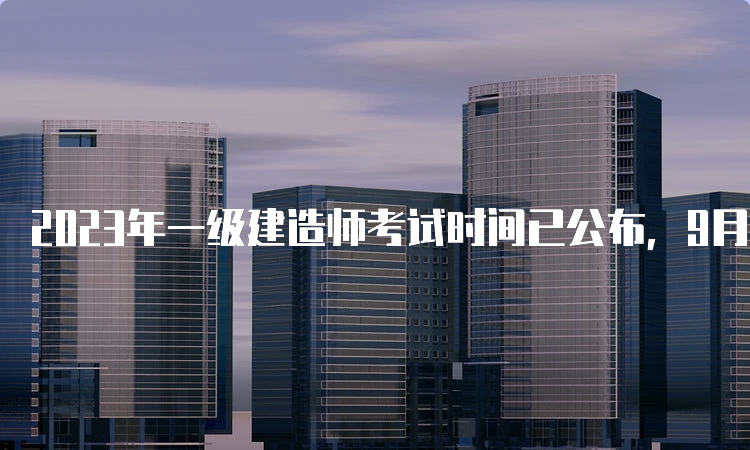 2023年一级建造师考试时间已公布，9月9日-10日