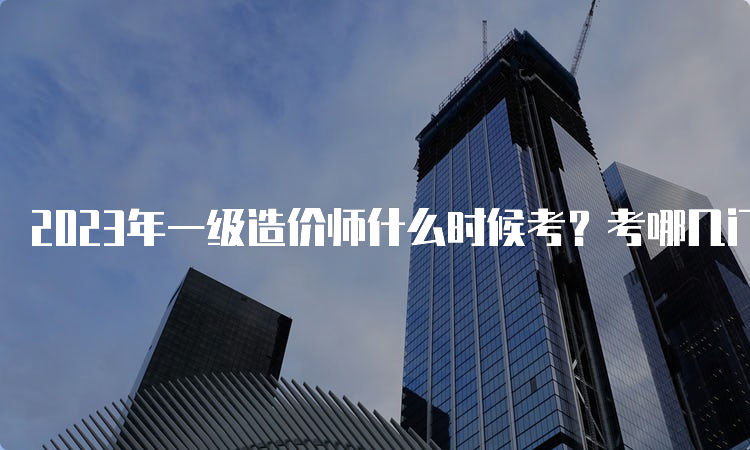 2023年一级造价师什么时候考？考哪几门科目？