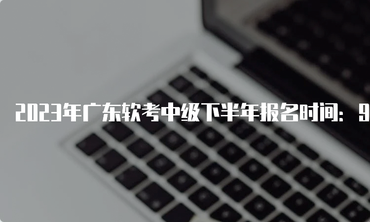 2023年广东软考中级下半年报名时间：9月6日9:00开始报名