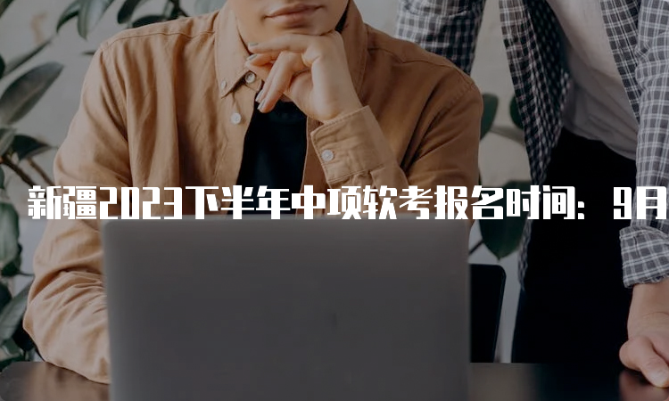 新疆2023下半年中项软考报名时间：9月4日9：00～9月28日15：00