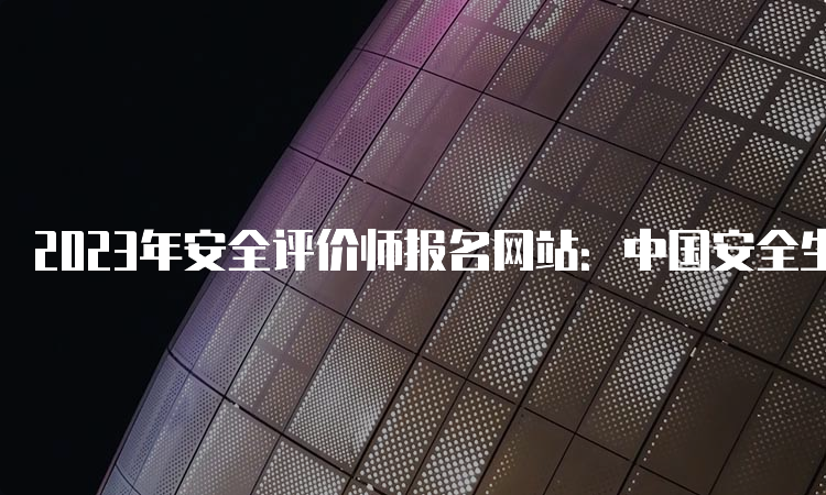 2023年安全评价师报名网站：中国安全生产协会