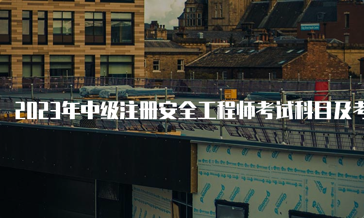 2023年中级注册安全工程师考试科目及考试时间：10月28日-29日