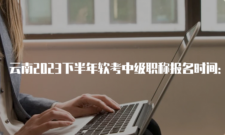 云南2023下半年软考中级职称报名时间：9月5日9:00开始报名