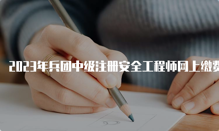 2023年兵团中级注册安全工程师网上缴费时间：9月7日截止