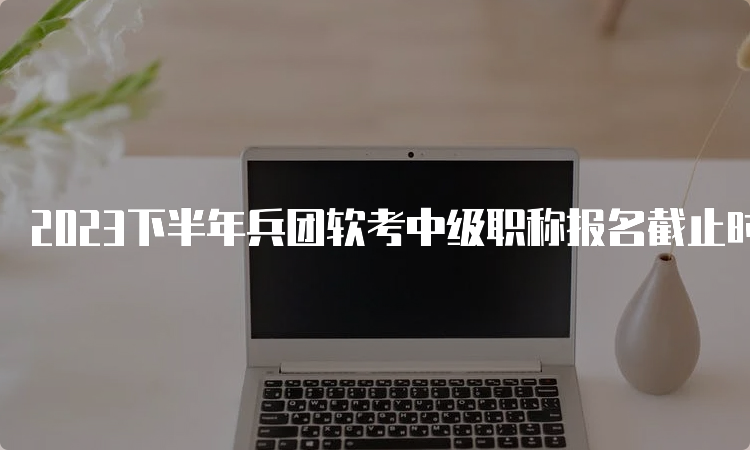 2023下半年兵团软考中级职称报名截止时间：9月27日16：00