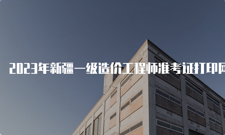 2023年新疆一级造价工程师准考证打印网址