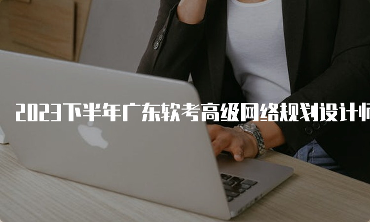 2023下半年广东软考高级网络规划设计师报名时间：9月6日9：00开始报名