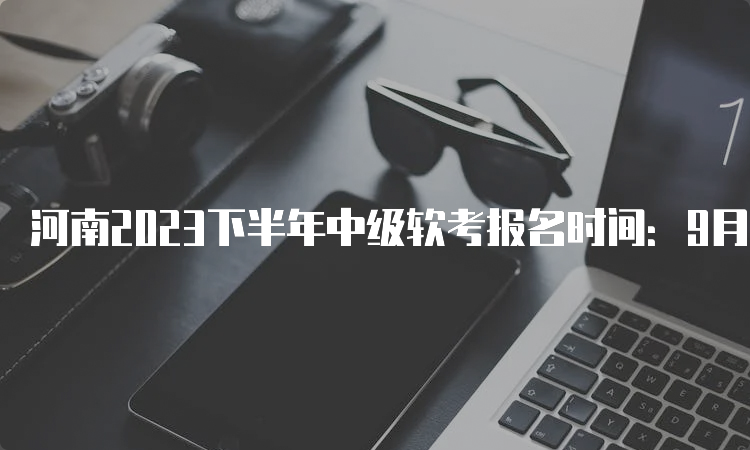 河南2023下半年中级软考报名时间：9月5日9：00至9月26日17：30