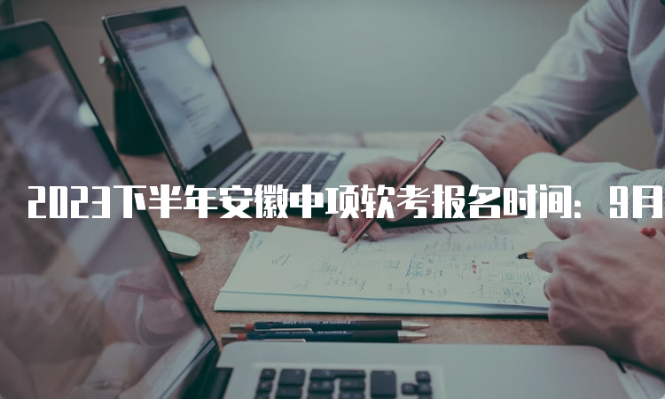 2023下半年安徽中项软考报名时间：9月11日9：00至9月25日16：00