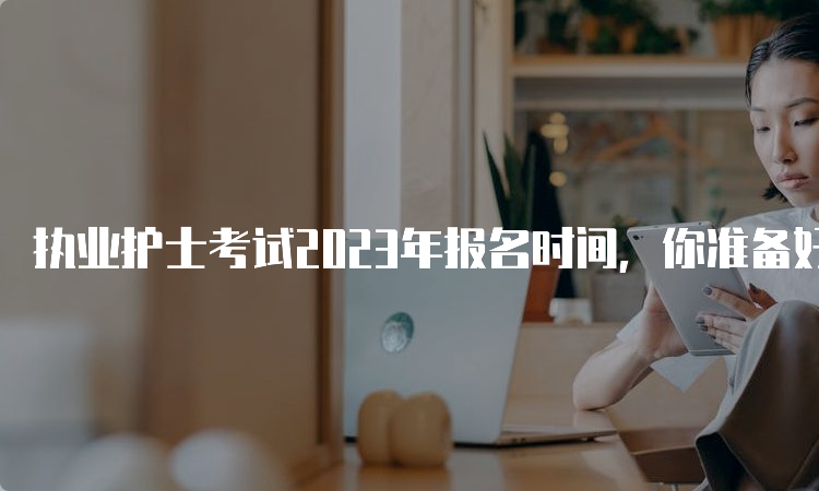 执业护士考试2023年报名时间，你准备好了吗？