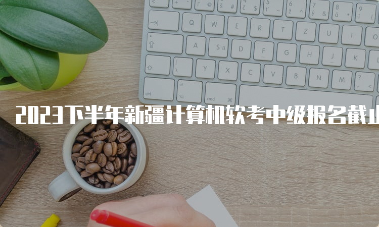 2023下半年新疆计算机软考中级报名截止时间到9月28日