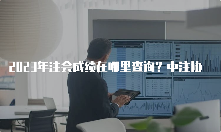 2023年注会成绩在哪里查询？中注协