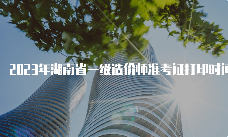 2023年湖南省一级造价师准考证打印时间公布，10月24日开始