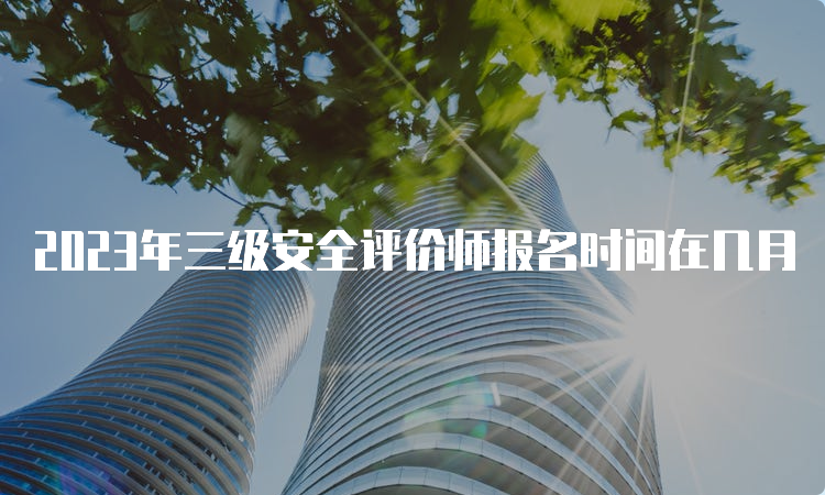 2023年三级安全评价师报名时间在几月