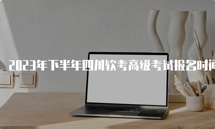 2023年下半年四川软考高级考试报名时间：9月6日开始报名