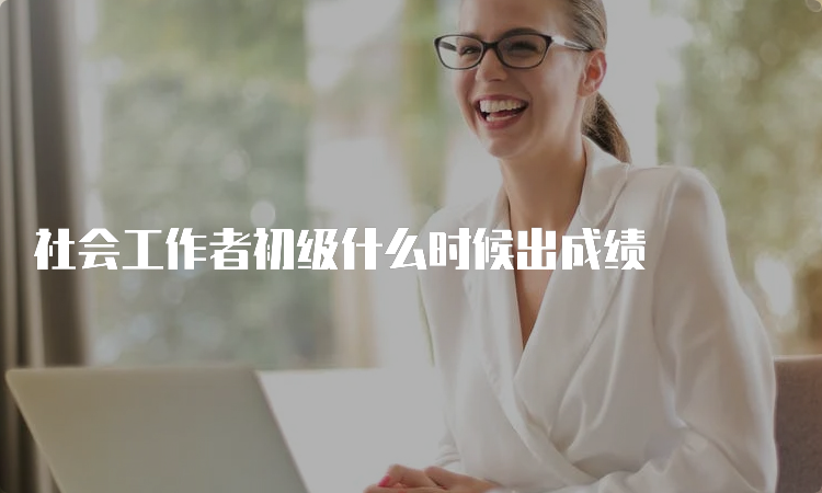 社会工作者初级什么时候出成绩