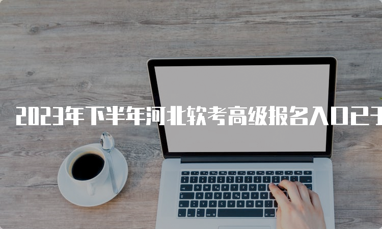 2023年下半年河北软考高级报名入口已于9月5日9时开通