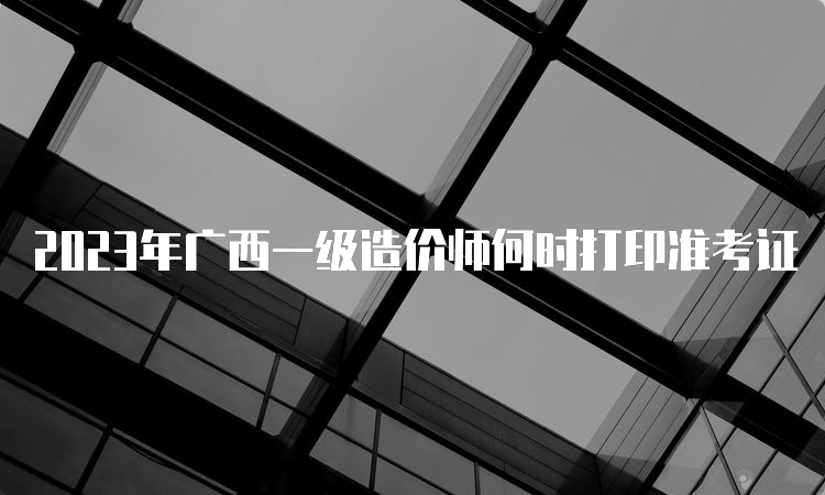 2023年广西一级造价师何时打印准考证