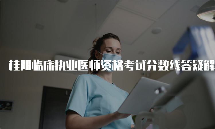 桂阳临床执业医师资格考试分数线答疑解惑