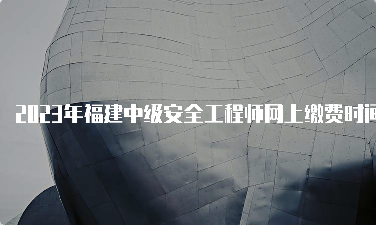 2023年福建中级安全工程师网上缴费时间及费用